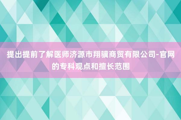 提出提前了解医师济源市翔骥商贸有限公司-官网的专科观点和擅长范围