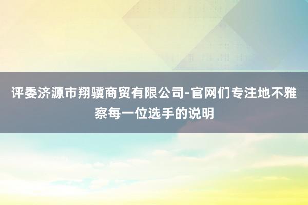 评委济源市翔骥商贸有限公司-官网们专注地不雅察每一位选手的说明